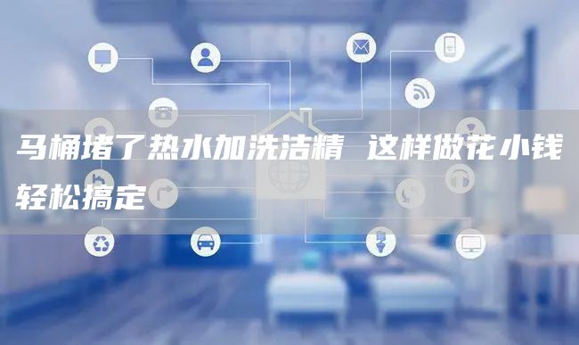 馬桶堵了熱水加洗潔精 這樣做花小錢(qián)輕松搞定