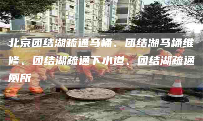 北京團結湖疏通馬桶、團結湖馬桶維修、團結湖疏通下水道、團結湖疏通廁所