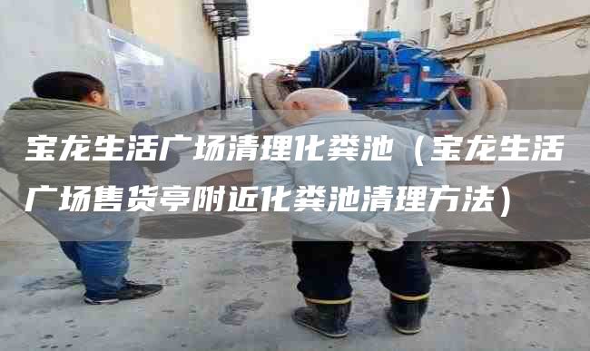 寶龍生活廣場(chǎng)清理化糞池（寶龍生活廣場(chǎng)售貨亭附近化糞池清理方法）
