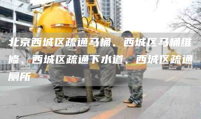 北京西城區疏通馬桶、西城區馬桶維修、西城區疏通下水道、西城區疏通廁所