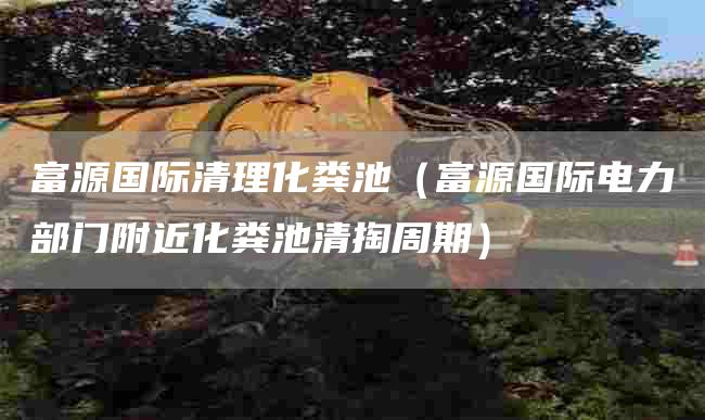 富源國際清理化糞池（富源國際電力部門(mén)附近化糞池清掏周期）