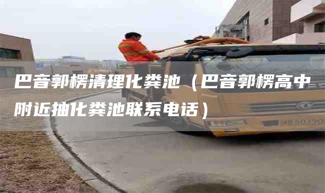 巴音郭楞清理化糞池（巴音郭楞高中附近抽化糞池聯(lián)系電話(huà)）