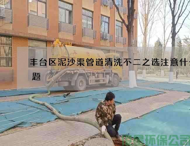 豐臺區泥沙渠管道清洗不二之選注意什么問(wèn)題