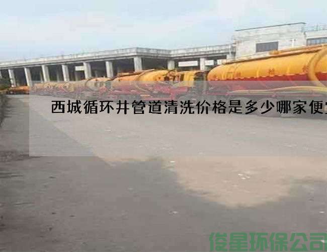 西城循環(huán)井管道清洗價(jià)格是多少哪家便宜