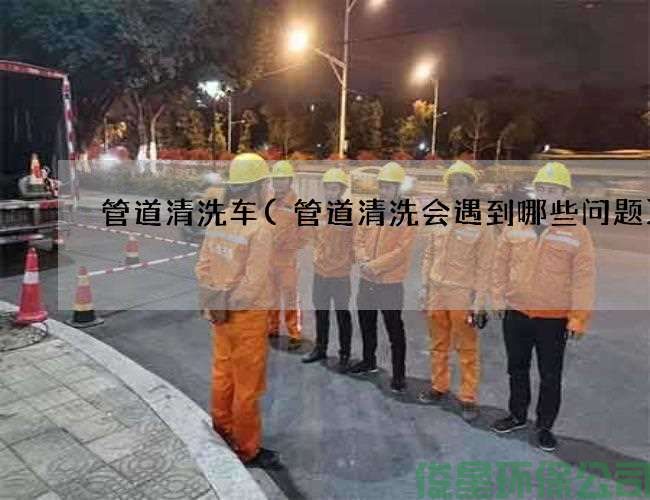 管道清洗車(chē)(管道清洗會(huì )遇到哪些問(wèn)題)