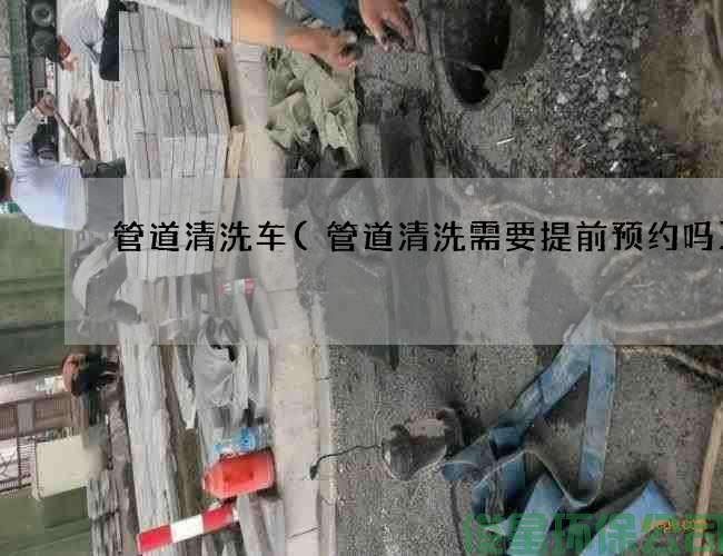 管道清洗車(chē)(管道清洗需要提前預約嗎)