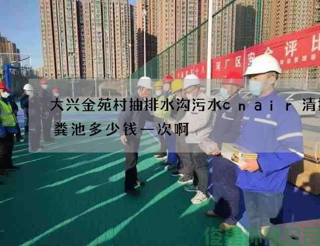 大興金苑村抽排水溝污水cnair清掏化糞池多少錢(qián)一次啊