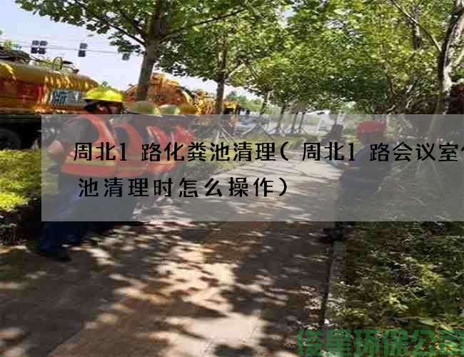 周北1路化糞池清理(周北1路會(huì )議室化糞池清理時(shí)怎么操作)