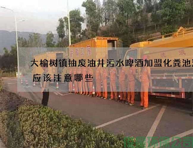 大榆樹(shù)鎮抽廢油井污水啤酒加盟化糞池清理應該注意哪些